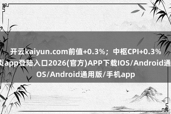 开云kaiyun.com前值+0.3%；中枢CPI+0.3%-kai云体育网页app登陆入口2026(官方)APP下载IOS/Android通用版/手机app