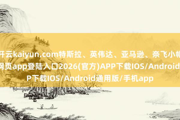 开云kaiyun.com特斯拉、英伟达、亚马逊、奈飞小幅上升-kai云体育网页app登陆入口2026(官方)APP下载IOS/Android通用版/手机app