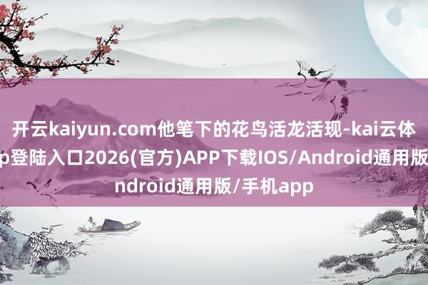 开云kaiyun.com他笔下的花鸟活龙活现-kai云体育网页app登陆入口2026(官方)APP下载IOS/Android通用版/手机app