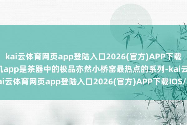 kai云体育网页app登陆入口2026(官方)APP下载IOS/Android通用版/手机app是茶器中的极品亦然小桥窑最热点的系列-kai云体育网页app登陆入口2026(官方)APP下载IOS/A