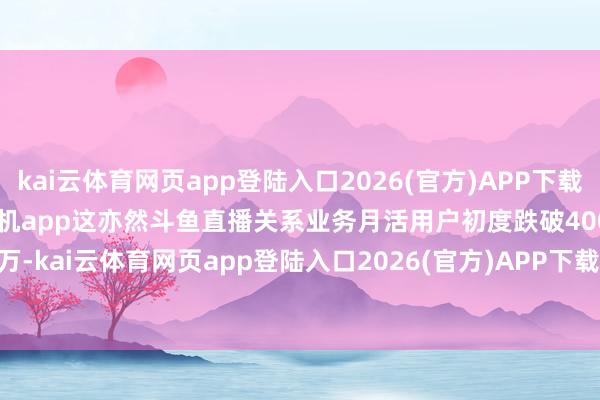kai云体育网页app登陆入口2026(官方)APP下载IOS/Android通用版/手机app这亦然斗鱼直播关系业务月活用户初度跌破4000万-kai云体育网页app登陆入口2026(官方)APP下