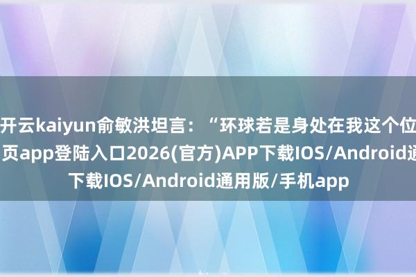 开云kaiyun　　俞敏洪坦言：“环球若是身处在我这个位置-kai云体育网页app登陆入口2026(官方)APP下载IOS/Android通用版/手机app