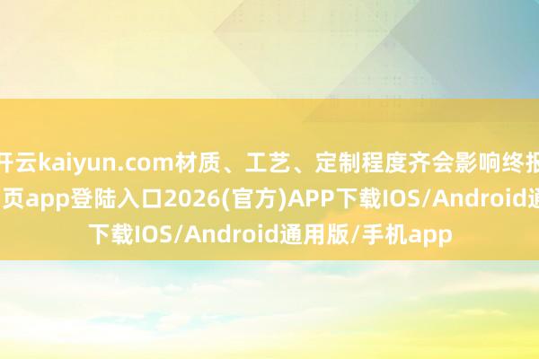 开云kaiyun.com材质、工艺、定制程度齐会影响终报价-kai云体育网页app登陆入口2026(官方)APP下载IOS/Android通用版/手机app