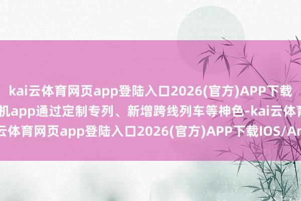 kai云体育网页app登陆入口2026(官方)APP下载IOS/Android通用版/手机app通过定制专列、新增跨线列车等神色-kai云体育网页app登陆入口2026(官方)APP下载IOS/And
