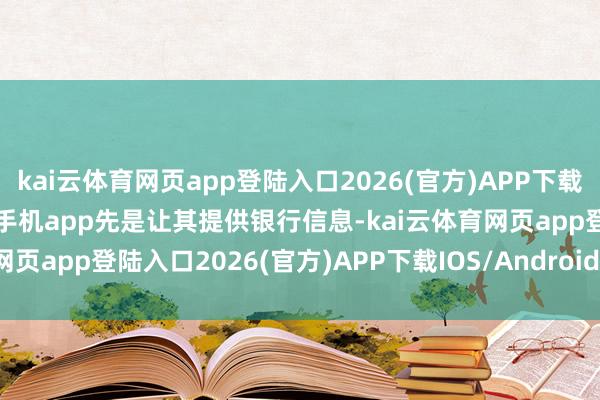 kai云体育网页app登陆入口2026(官方)APP下载IOS/Android通用版/手机app先是让其提供银行信息-kai云体育网页app登陆入口2026(官方)APP下载IOS/Android通用版/手机app