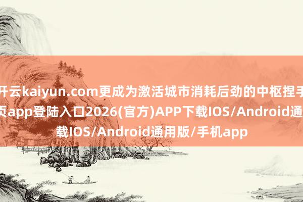 开云kaiyun.com更成为激活城市消耗后劲的中枢捏手-kai云体育网页app登陆入口2026(官方)APP下载IOS/Android通用版/手机app