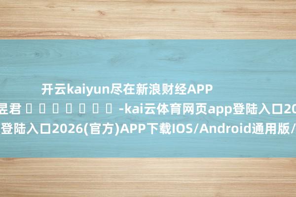 开云kaiyun尽在新浪财经APP            						职守裁剪：卢昱君 							-kai云体育网页app登陆入口2026(官方)APP下载IOS/Android通用版/手机app