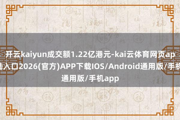 开云kaiyun成交额1.22亿港元-kai云体育网页app登陆入口2026(官方)APP下载IOS/Android通用版/手机app