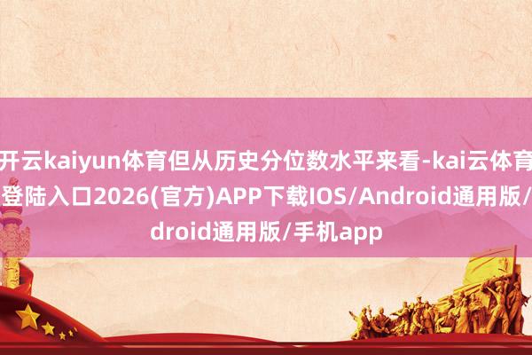 开云kaiyun体育但从历史分位数水平来看-kai云体育网页app登陆入口2026(官方)APP下载IOS/Android通用版/手机app