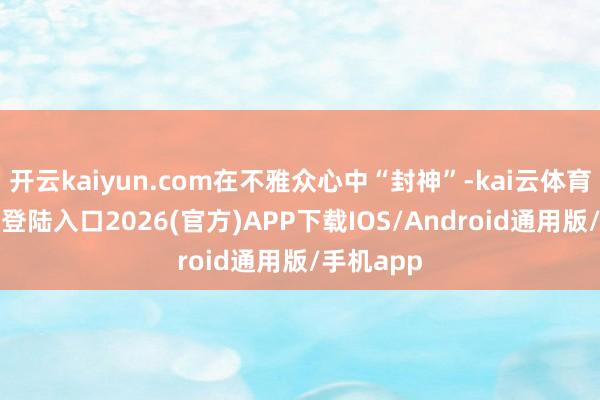 开云kaiyun.com在不雅众心中“封神”-kai云体育网页app登陆入口2026(官方)APP下载IOS/Android通用版/手机app
