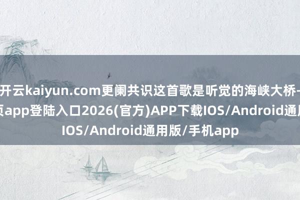 开云kaiyun.com更阑共识这首歌是听觉的海峡大桥-kai云体育网页app登陆入口2026(官方)APP下载IOS/Android通用版/手机app
