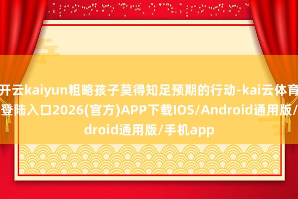 开云kaiyun粗略孩子莫得知足预期的行动-kai云体育网页app登陆入口2026(官方)APP下载IOS/Android通用版/手机app