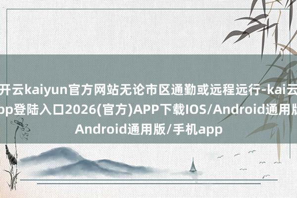 开云kaiyun官方网站无论市区通勤或远程远行-kai云体育网页app登陆入口2026(官方)APP下载IOS/Android通用版/手机app