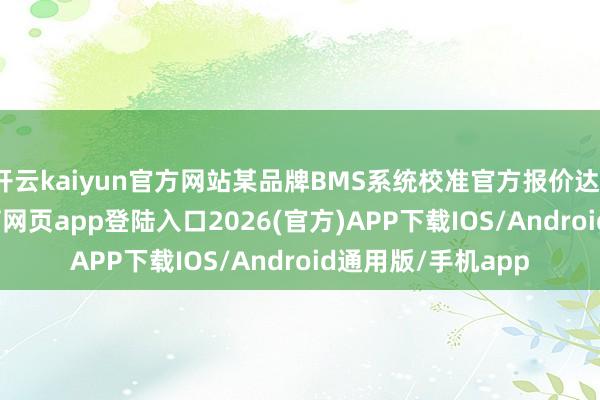 开云kaiyun官方网站某品牌BMS系统校准官方报价达1.2万元-kai云体育网页app登陆入口2026(官方)APP下载IOS/Android通用版/手机app