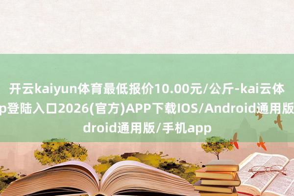 开云kaiyun体育最低报价10.00元/公斤-kai云体育网页app登陆入口2026(官方)APP下载IOS/Android通用版/手机app