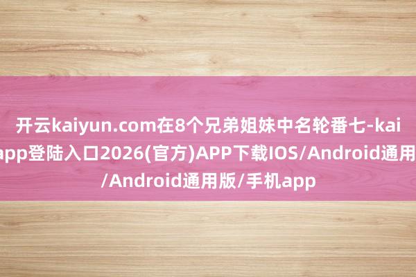 开云kaiyun.com在8个兄弟姐妹中名轮番七-kai云体育网页app登陆入口2026(官方)APP下载IOS/Android通用版/手机app