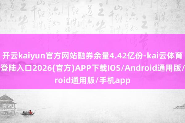 开云kaiyun官方网站融券余量4.42亿份-kai云体育网页app登陆入口2026(官方)APP下载IOS/Android通用版/手机app
