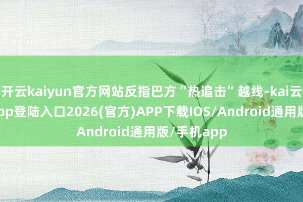开云kaiyun官方网站反指巴方“热追击”越线-kai云体育网页app登陆入口2026(官方)APP下载IOS/Android通用版/手机app