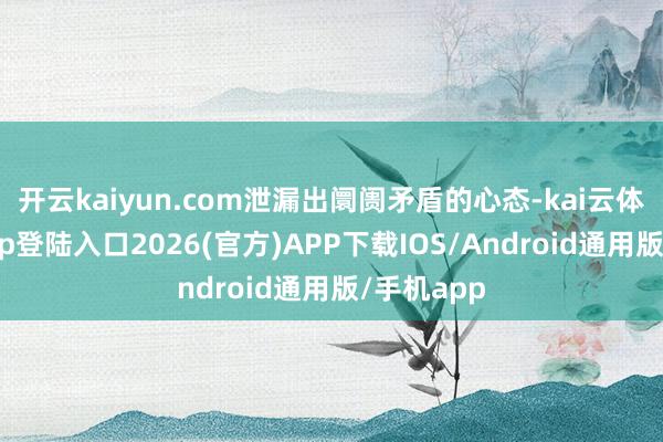 开云kaiyun.com泄漏出阛阓矛盾的心态-kai云体育网页app登陆入口2026(官方)APP下载IOS/Android通用版/手机app