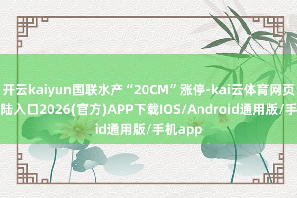 开云kaiyun国联水产“20CM”涨停-kai云体育网页app登陆入口2026(官方)APP下载IOS/Android通用版/手机app
