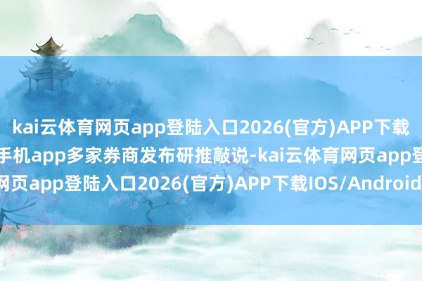 kai云体育网页app登陆入口2026(官方)APP下载IOS/Android通用版/手机app多家券商发布研推敲说-kai云体育网页app登陆入口2026(官方)APP下载IOS/Android通用版/手机app
