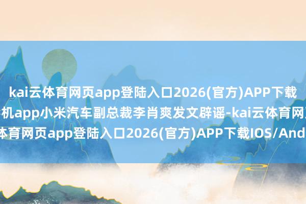 kai云体育网页app登陆入口2026(官方)APP下载IOS/Android通用版/手机app小米汽车副总裁李肖爽发文辟谣-kai云体育网页app登陆入口2026(官方)APP下载IOS/Android通用版/手机app