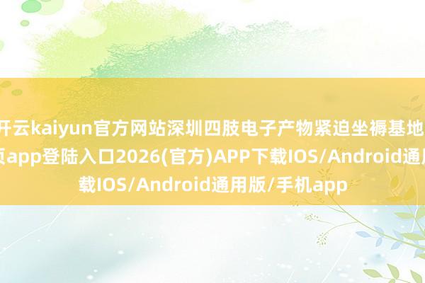 开云kaiyun官方网站深圳四肢电子产物紧迫坐褥基地-kai云体育网页app登陆入口2026(官方)APP下载IOS/Android通用版/手机app