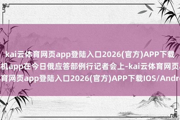 kai云体育网页app登陆入口2026(官方)APP下载IOS/Android通用版/手机app在今日俄应答部例行记者会上-kai云体育网页app登陆入口2026(官方)APP下载IOS/Android通用版/手机app