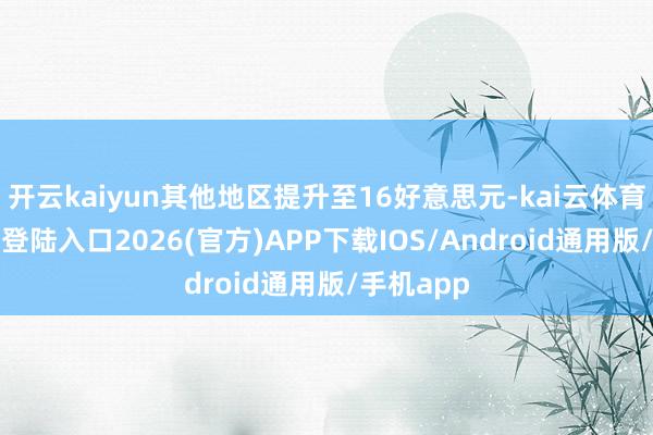 开云kaiyun其他地区提升至16好意思元-kai云体育网页app登陆入口2026(官方)APP下载IOS/Android通用版/手机app