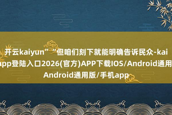 开云kaiyun” “但咱们刻下就能明确告诉民众-kai云体育网页app登陆入口2026(官方)APP下载IOS/Android通用版/手机app