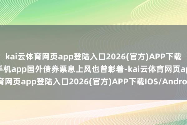 kai云体育网页app登陆入口2026(官方)APP下载IOS/Android通用版/手机app国外债券票息上风也曾彰着-kai云体育网页app登陆入口2026(官方)APP下载IOS/Android