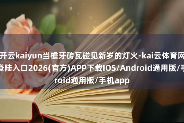 开云kaiyun当檐牙砖瓦碰见新岁的灯火-kai云体育网页app登陆入口2026(官方)APP下载IOS/Android通用版/手机app