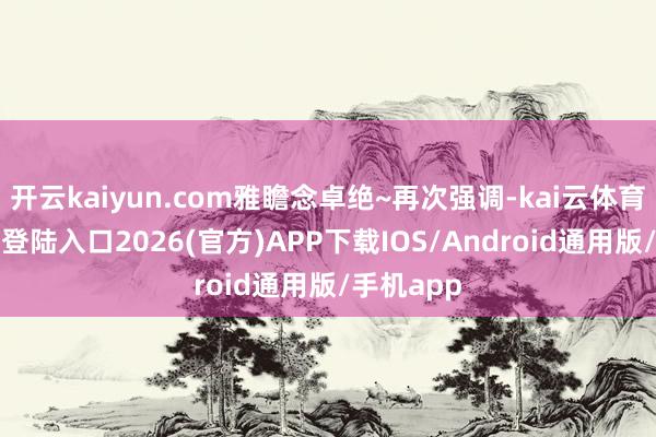 开云kaiyun.com雅瞻念卓绝~再次强调-kai云体育网页app登陆入口2026(官方)APP下载IOS/Android通用版/手机app